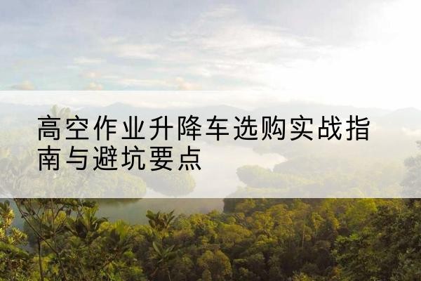 靖江升降车怎么选-高空作业升降车选购实战指南与避坑要点