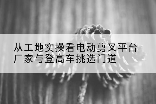 靖江电动剪叉升降平台厂家-从工地实操看电动剪叉平台厂家与登高车挑选门道