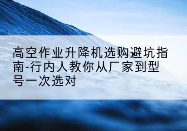 靖江升降平台厂家-高空作业升降机选购避坑指南-行内人教你从厂家到型号一次选对