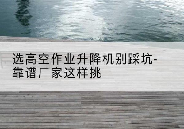 靖江剪叉式升降机厂家-选高空作业升降机别踩坑-靠谱厂家这样挑