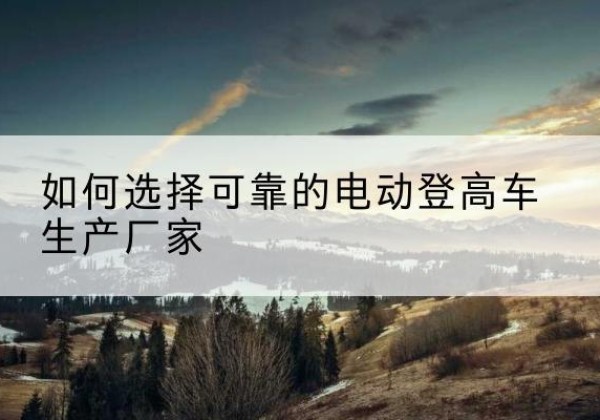 靖江电动登高车厂家-如何选择可靠的电动登高车生产厂家