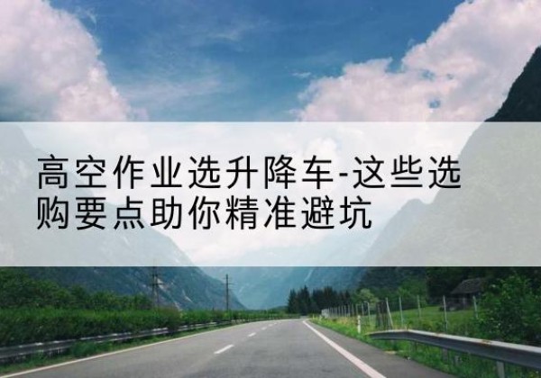 靖江升降车厂家-高空作业选升降车-这些选购要点助你*避坑