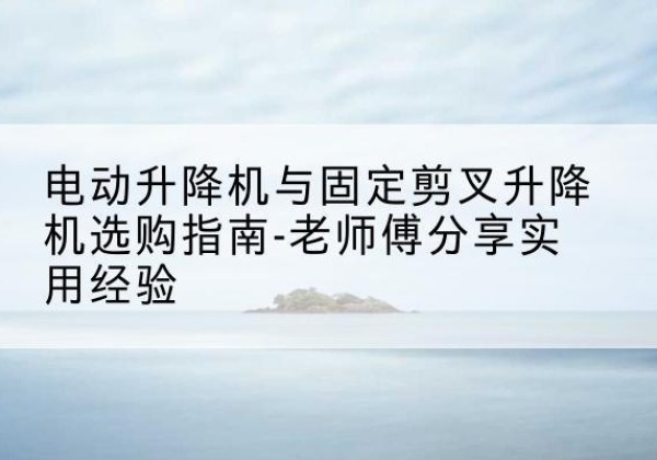 靖江电动升降机怎么选-电动升降机与固定剪叉升降机选购指南-老师傅分享实用经验