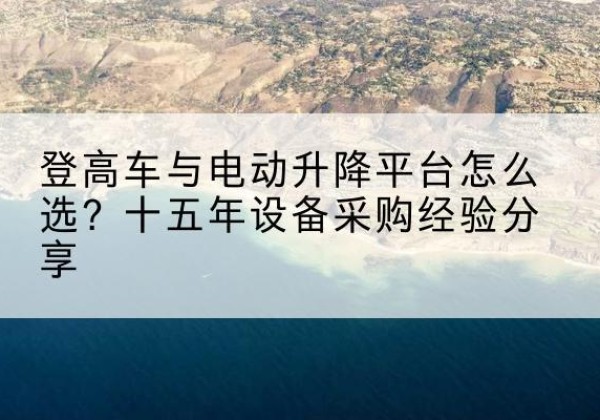靖江登高车厂家厂家-登高车与电动升降平台怎么选？十五年设备采购经验分享