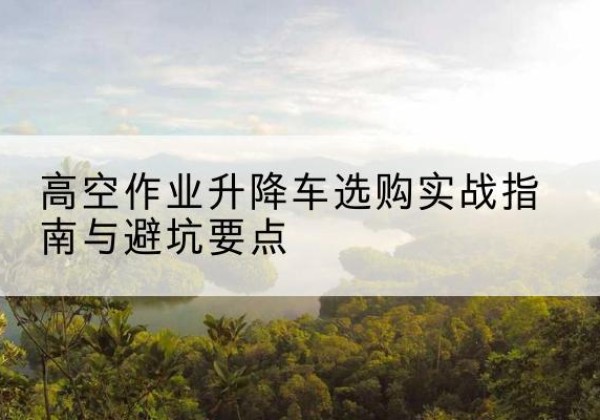 靖江升降车怎么选-高空作业升降车选购实战指南与避坑要点