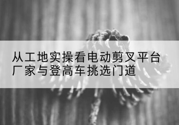 靖江电动剪叉升降平台厂家-从工地实操看电动剪叉平台厂家与登高车挑选门道