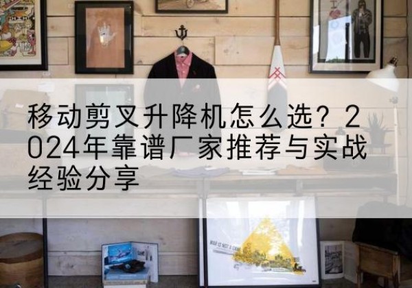 靖江升降平台厂家推荐-移动剪叉升降机怎么选？2024年靠谱厂家推荐与实战经验分享