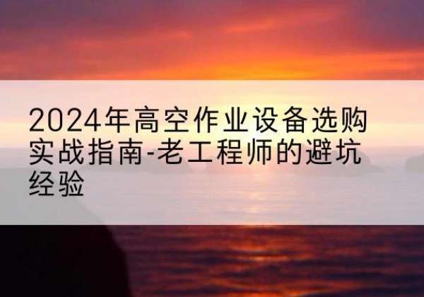 靖江高空作业升降机厂家推荐-2024年高空作业设备选购实战指南-老工程师的避坑经验
