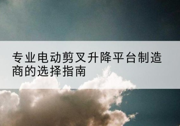 靖江电动剪叉升降平台厂家-专业电动剪叉升降平台制造商的选择指南
